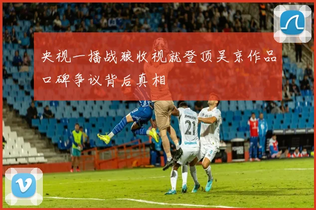 央视一播战狼收视就登顶吴京作品口碑争议背后真相