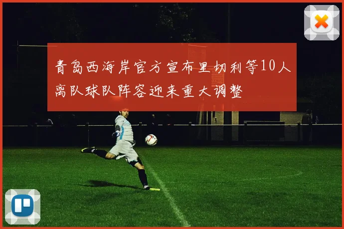 青岛西海岸官方宣布里切利等10人离队球队阵容迎来重大调整