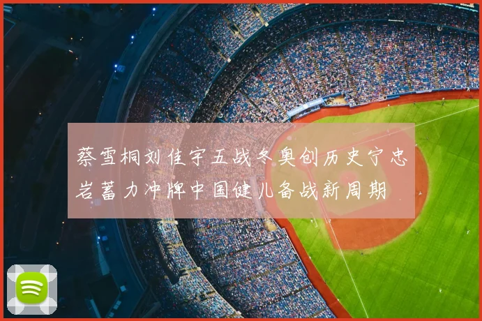 蔡雪桐刘佳宇五战冬奥创历史宁忠岩蓄力冲牌中国健儿备战新周期