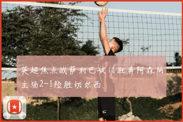 英超焦点战萨利巴破门狂奔阿森纳主场2-1险胜切尔西