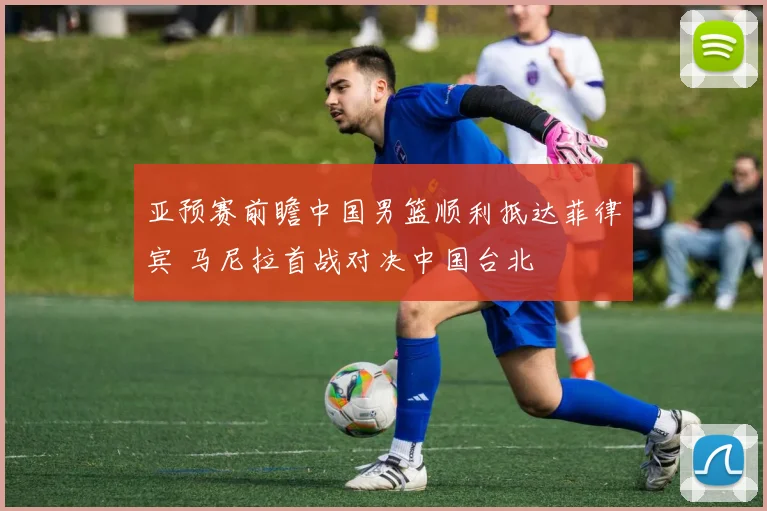 亚预赛前瞻中国男篮顺利抵达菲律宾 马尼拉首战对决中国台北