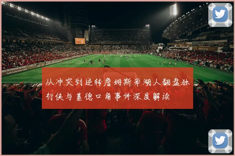 从冲突到逆转詹姆斯率湖人翻盘独行侠与基德口角事件深度解读